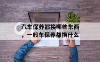 汽车保养都换哪些东西，一般车保养都换什么