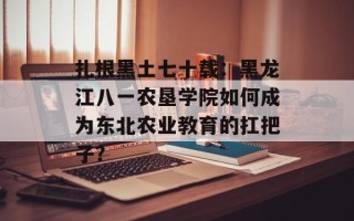 扎根黑土七十载：黑龙江八一农垦学院如何成为东北农业教育的扛把子？