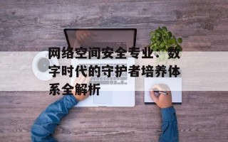 网络空间安全专业：数字时代的守护者培养体系全解析