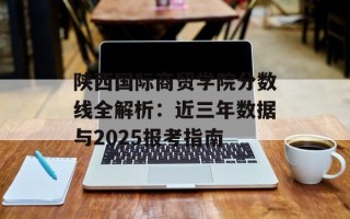 陕西国际商贸学院分数线全解析：近三年数据与2025报考指南