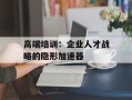 高端培训：企业人才战略的隐形加速器