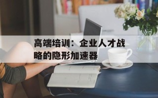 高端培训：企业人才战略的隐形加速器