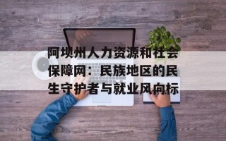 阿坝州人力资源和社会保障网：民族地区的民生守护者与就业风向标
