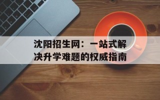 沈阳招生网：一站式解决升学难题的权威指南
