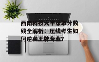西南科技大学录取分数线全解析：压线考生如何逆袭王牌专业？
