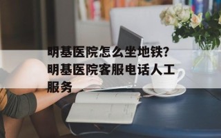 明基医院怎么坐地铁？明基医院客服电话人工服务