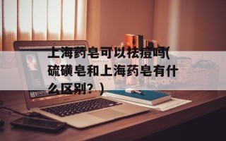 上海药皂可以祛痘吗(硫磺皂和上海药皂有什么区别？)