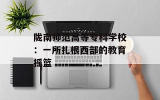 陇南师范高等专科学校：一所扎根西部的教育摇篮