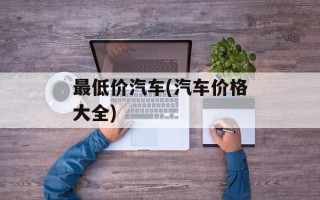 最低价汽车(汽车价格大全)