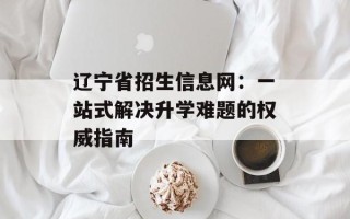 辽宁省招生信息网：一站式解决升学难题的权威指南