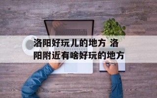 洛阳好玩儿的地方 洛阳附近有啥好玩的地方
