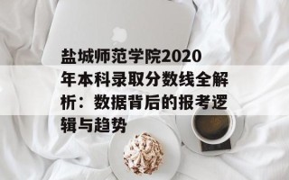 盐城师范学院2020年本科录取分数线全解析：数据背后的报考逻辑与趋势