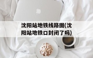 沈阳站地铁线路图(沈阳站地铁口封闭了吗)