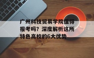 广州科技贸易学院值得报考吗？深度解析这所特色高校的6大优势