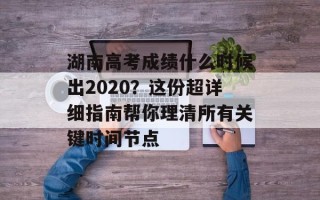 湖南高考成绩什么时候出2020？这份超详细指南帮你理清所有关键时间节点