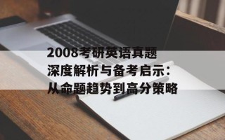 2008考研英语真题深度解析与备考启示：从命题趋势到高分策略