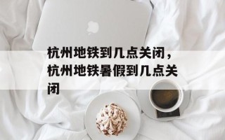 杭州地铁到几点关闭，杭州地铁暑假到几点关闭