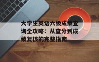 大学生英语六级成绩查询全攻略：从查分到成绩复核的完整指南