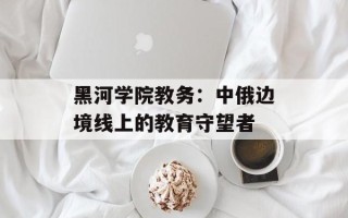 黑河学院教务：中俄边境线上的教育守望者