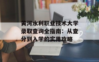 黄河水利职业技术大学录取查询全指南：从查分到入学的实用攻略