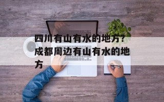四川有山有水的地方？成都周边有山有水的地方