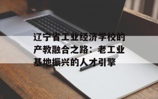 辽宁省工业经济学校的产教融合之路：老工业基地振兴的人才引擎