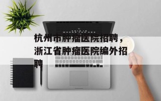 杭州市肿瘤医院招聘，浙江省肿瘤医院编外招聘