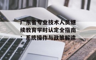 广东省专业技术人员继续教育学时认定全指南：系统操作与政策解读