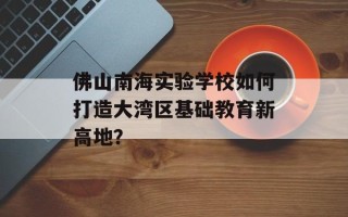 佛山南海实验学校如何打造大湾区基础教育新高地？