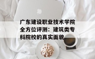 广东建设职业技术学院全方位评测：建筑类专科院校的真实面貌