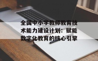 全国中小学教师教育技术能力建设计划：赋能数字化教育的核心引擎