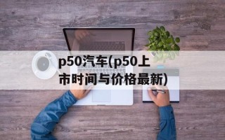 p50汽车(p50上市时间与价格最新)