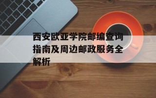 西安欧亚学院邮编查询指南及周边邮政服务全解析
