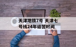 天津地铁7号 天津七号线24年运营时间