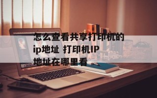 怎么查看共享打印机的ip地址 打印机IP地址在哪里看