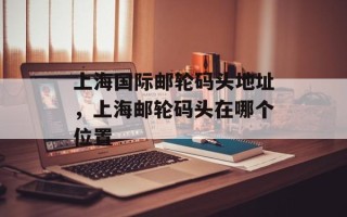 上海国际邮轮码头地址，上海邮轮码头在哪个位置