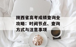 陕西省高考成绩查询全攻略：时间节点、查询方式与注意事项