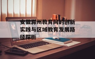 安徽滁州教育网的创新实践与区域教育发展路径探析