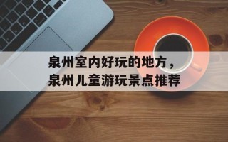 泉州室内好玩的地方，泉州儿童游玩景点推荐