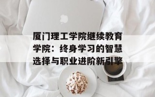 厦门理工学院继续教育学院：终身学习的智慧选择与职业进阶新引擎