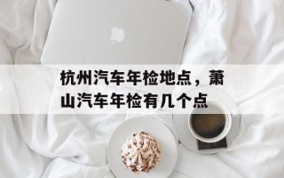 杭州汽车年检地点，萧山汽车年检有几个点