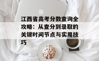江西省高考分数查询全攻略：从查分到录取的关键时间节点与实用技巧