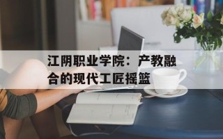 江阴职业学院：产教融合的现代工匠摇篮