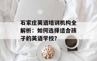 石家庄英语培训机构全解析：如何选择适合孩子的英语学校？