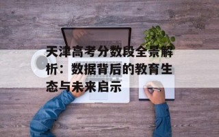 天津高考分数段全景解析：数据背后的教育生态与未来启示