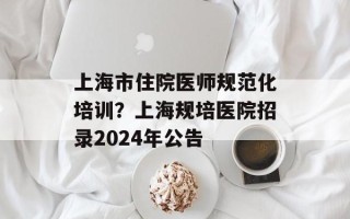 上海市住院医师规范化培训？上海规培医院招录2024年公告