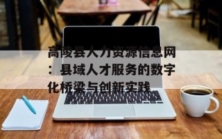 高陵县人力资源信息网：县域人才服务的数字化桥梁与创新实践