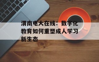 渭南电大在线：数字化教育如何重塑成人学习新生态