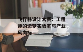 飞行器设计大赛：工程师的造梦实验室与产业风向标