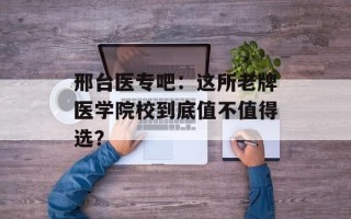 邢台医专吧：这所老牌医学院校到底值不值得选？